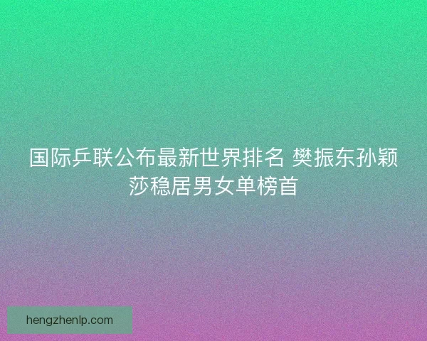 国际乒联公布最新世界排名 樊振东孙颖莎稳居男女单榜首