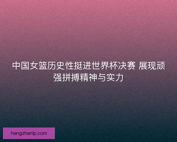 中国女篮历史性挺进世界杯决赛 展现顽强拼搏精神与实力