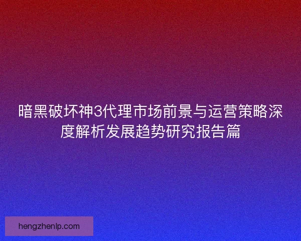 暗黑破坏神3代理市场前景与运营策略深度解析发展趋势研究报告篇
